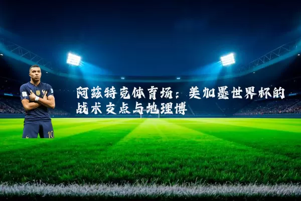 阿兹特克体育场:美加墨世界杯的战术支点与地理博弈