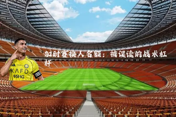加时赛换人名额:被误读的战术杠杆