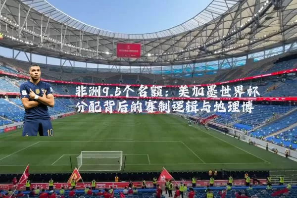非洲9.5个名额:美加墨世界杯分配背后的赛制逻辑与地理博弈